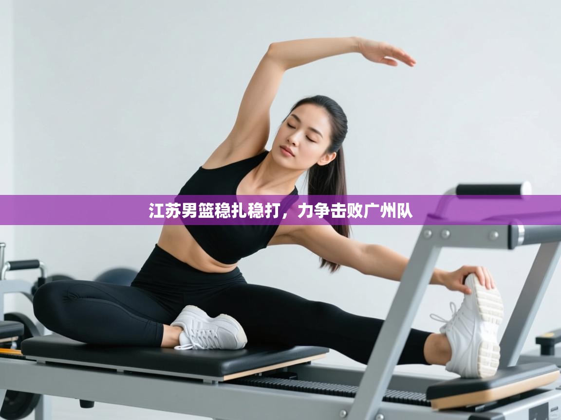 江苏男篮稳扎稳打，力争击败广州队